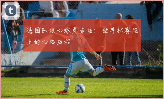 德国队核心球员专访：世界杯赛场上的心路历程