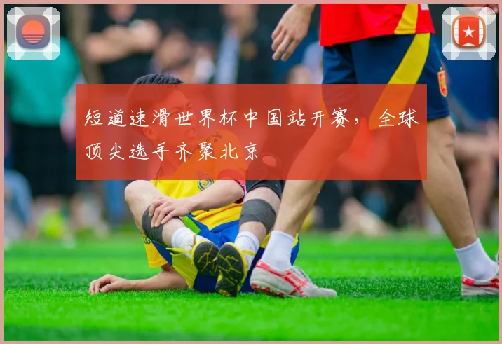 短道速滑世界杯中国站开赛，全球顶尖选手齐聚北京