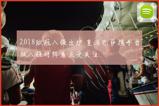 2018欧冠八强出炉 皇马巴萨携手晋级八强对阵看点受关注