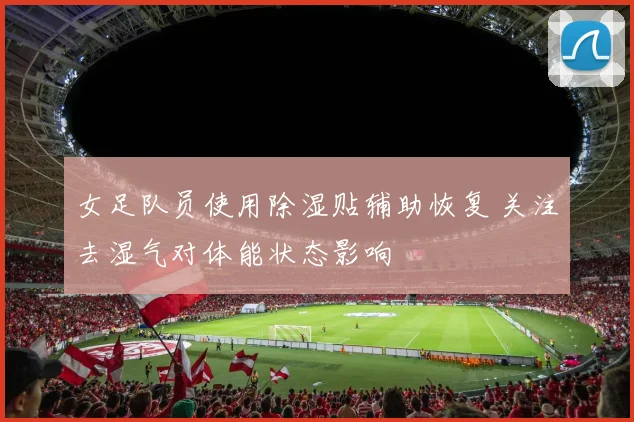 女足队员使用除湿贴辅助恢复 关注去湿气对体能状态影响
