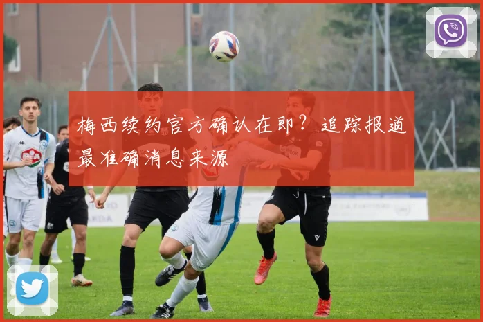 梅西续约官方确认在即？追踪报道最准确消息来源