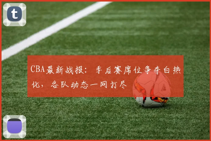 CBA最新战报：季后赛席位争夺白热化，各队动态一网打尽