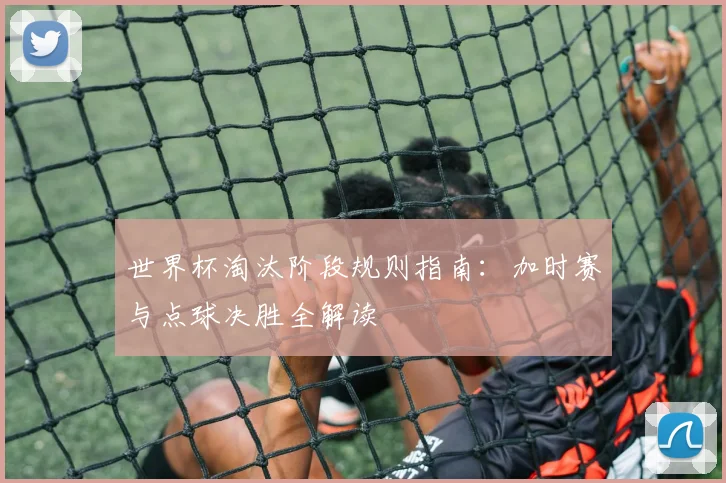 世界杯淘汰阶段规则指南：加时赛与点球决胜全解读