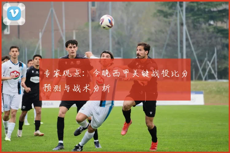 专家观点:今晚西甲关键战役比分预测与战术分析