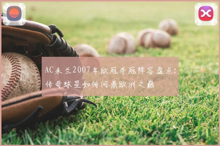 AC米兰2007年欧冠夺冠阵容盘点:传奇球星如何问鼎欧洲之巅