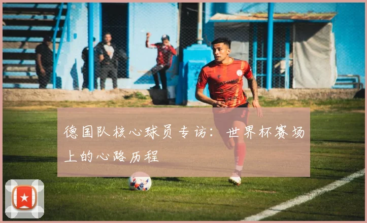 德国队核心球员专访：世界杯赛场上的心路历程