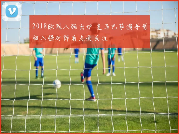 2018欧冠八强出炉 皇马巴萨携手晋级八强对阵看点受关注