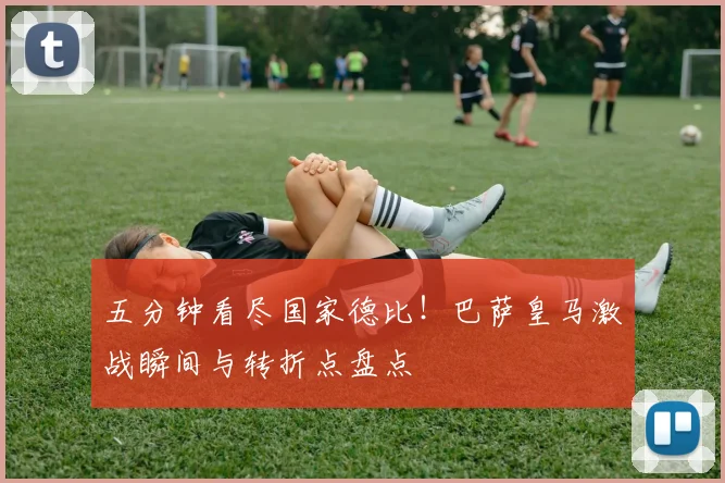 五分钟看尽国家德比！巴萨皇马激战瞬间与转折点盘点
