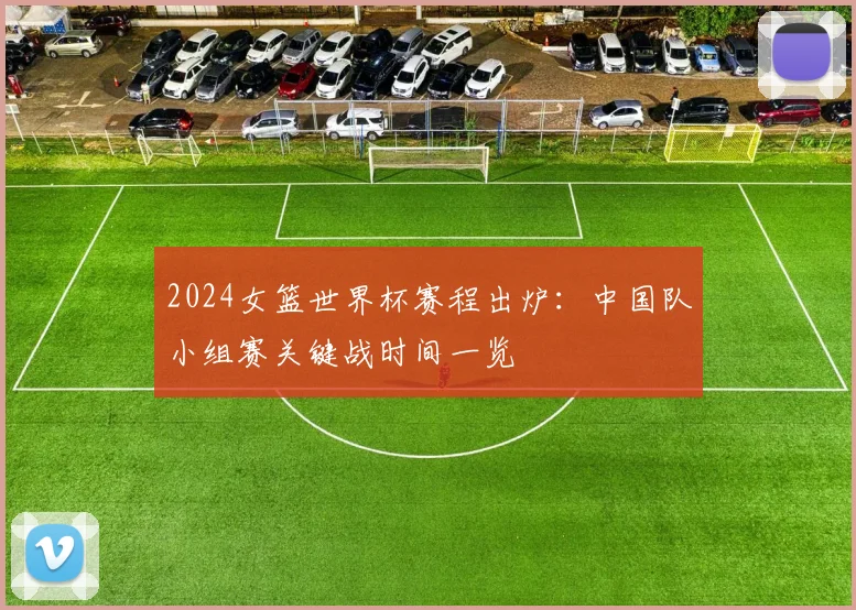 2024女篮世界杯赛程出炉:中国队小组赛关键战时间一览